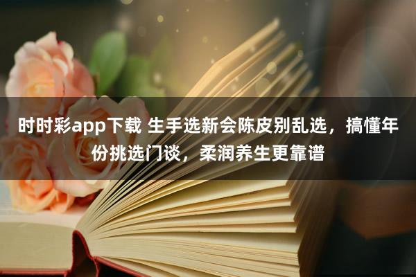 时时彩app下载 生手选新会陈皮别乱选，搞懂年份挑选门谈，柔润养生更靠谱