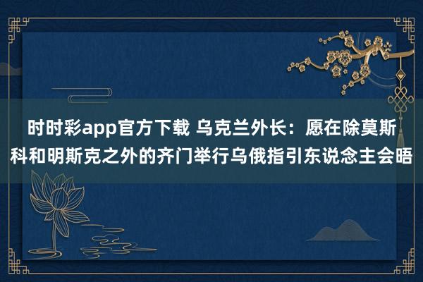 时时彩app官方下载 乌克兰外长：愿在除莫斯科和明斯克之外的齐门举行乌俄指引东说念主会晤