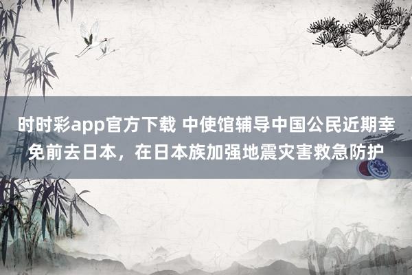 时时彩app官方下载 中使馆辅导中国公民近期幸免前去日本，在日本族加强地震灾害救急防护