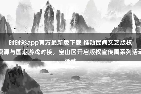 时时彩app官方最新版下载 推动民间文艺版权资源与国潮游戏对接，宝山区开启版权宣传周系列活动