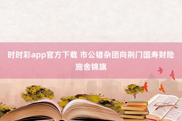 时时彩app官方下载 市公错杂团向荆门国寿财险施舍锦旗