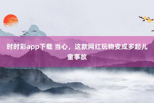 时时彩app下载 当心，这款网红玩物变成多起儿童事故