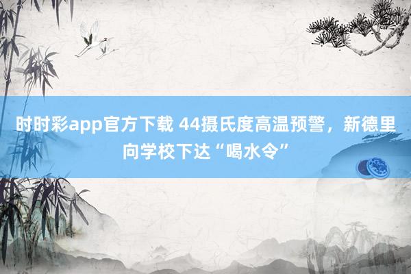 时时彩app官方下载 44摄氏度高温预警，新德里向学校下达“喝水令”