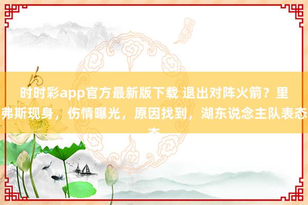 时时彩app官方最新版下载 退出对阵火箭？里弗斯现身，伤情曝光，原因找到，湖东说念主队表态