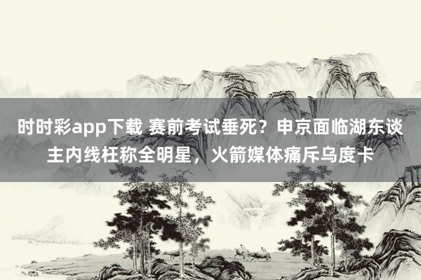 时时彩app下载 赛前考试垂死？申京面临湖东谈主内线枉称全明星，火箭媒体痛斥乌度卡