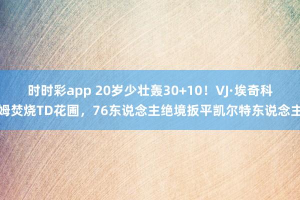 时时彩app 20岁少壮轰30+10！VJ·埃奇科姆焚烧TD花圃，76东说念主绝境扳平凯尔特东说念主