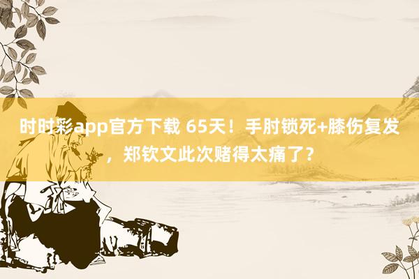 时时彩app官方下载 65天！手肘锁死+膝伤复发，郑钦文此次赌得太痛了？