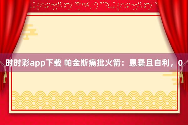时时彩app下载 帕金斯痛批火箭：愚蠢且自利，0