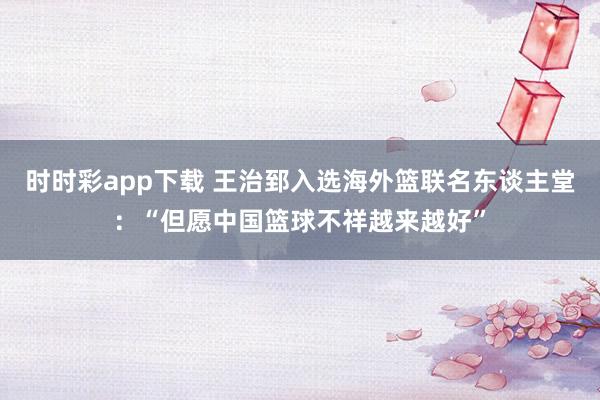 时时彩app下载 王治郅入选海外篮联名东谈主堂：“但愿中国篮球不祥越来越好”