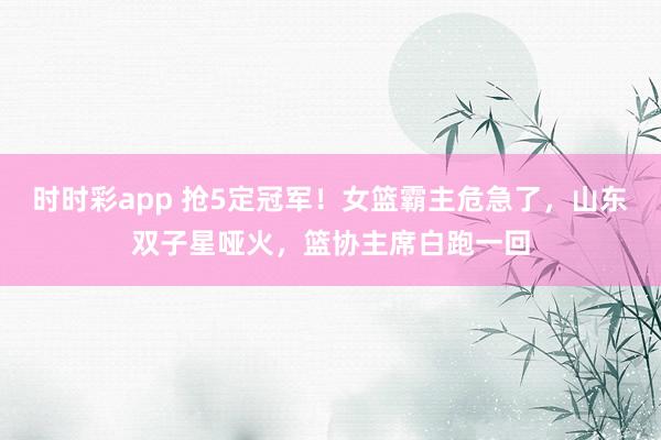 时时彩app 抢5定冠军！女篮霸主危急了，山东双子星哑火，篮协主席白跑一回