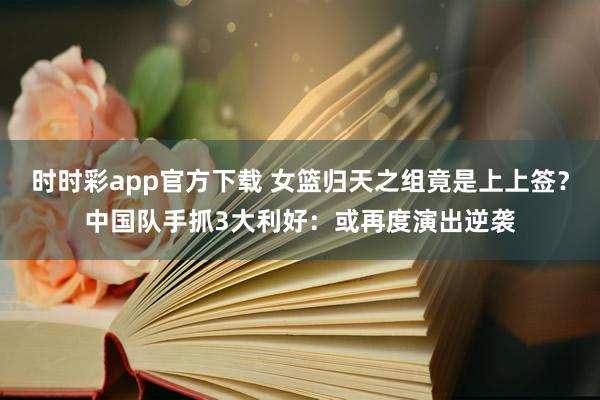 时时彩app官方下载 女篮归天之组竟是上上签？中国队手抓3大利好：或再度演出逆袭