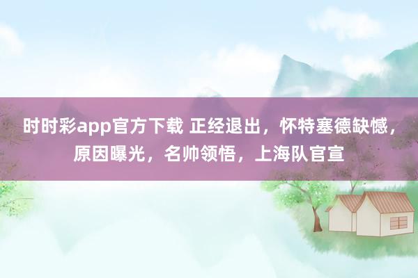 时时彩app官方下载 正经退出，怀特塞德缺憾，原因曝光，名帅领悟，上海队官宣