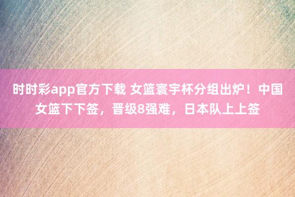 时时彩app官方下载 女篮寰宇杯分组出炉！中国女篮下下签，晋级8强难，日本队上上签