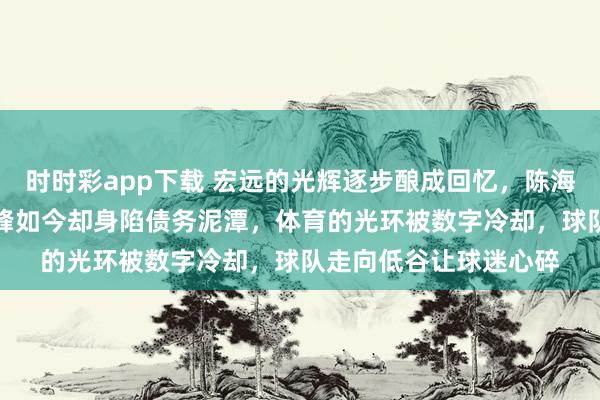 时时彩app下载 宏远的光辉逐步酿成回忆，陈海涛带队曾站上CBA巅峰如今却身陷债务泥潭，体育的光环被数字冷却，球队走向低谷让球迷心碎