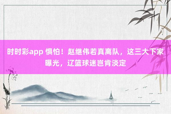时时彩app 惧怕！赵继伟若真离队，这三大下家曝光，辽篮球迷岂肯淡定