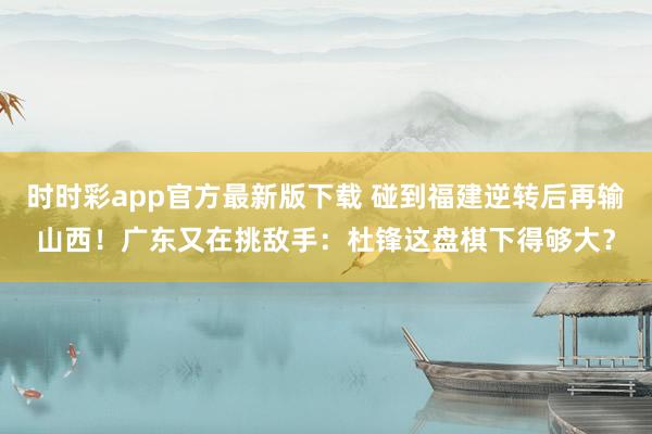 时时彩app官方最新版下载 碰到福建逆转后再输山西！广东又在挑敌手：杜锋这盘棋下得够大？