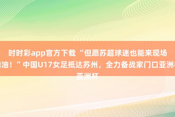 时时彩app官方下载 “但愿苏超球迷也能来现场加油！”中国U17女足抵达苏州，全力备战家门口亚洲杯