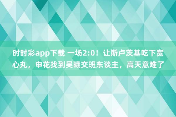 时时彩app下载 一场2:0！让斯卢茨基吃下宽心丸，申花找到吴曦交班东谈主，高天意难了