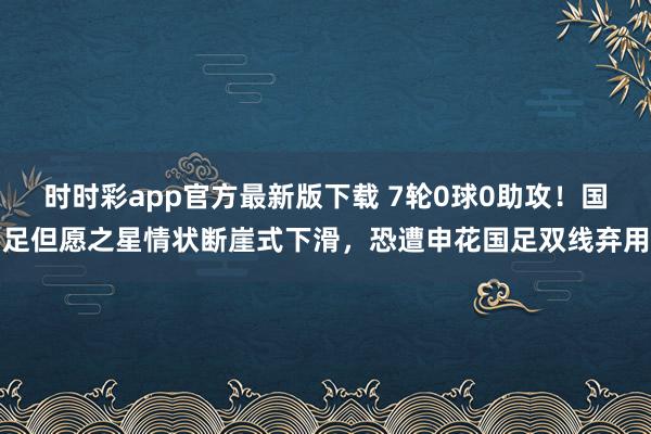 时时彩app官方最新版下载 7轮0球0助攻！国足但愿之星情状断崖式下滑，恐遭申花国足双线弃用