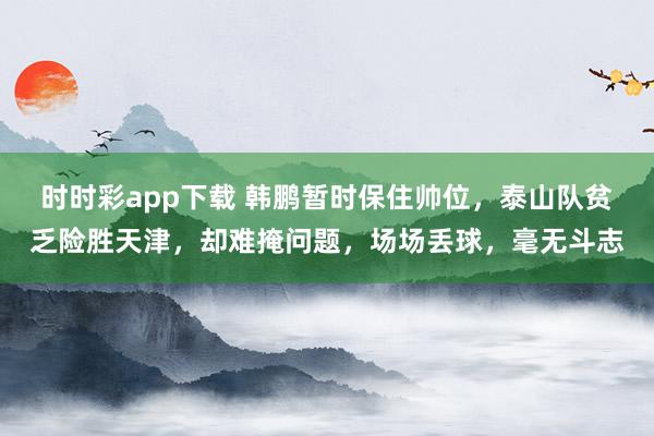 时时彩app下载 韩鹏暂时保住帅位，泰山队贫乏险胜天津，却难掩问题，场场丢球，毫无斗志