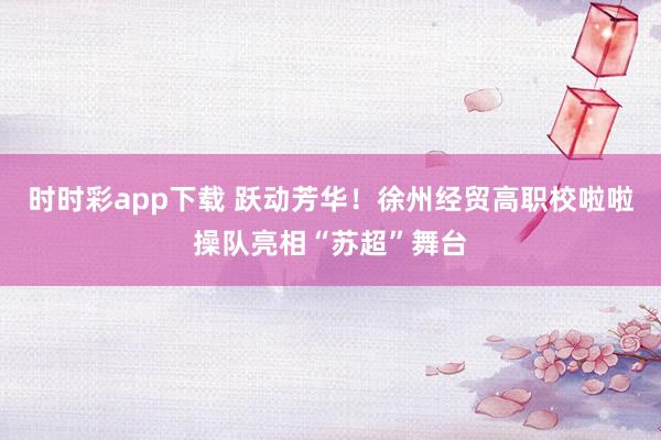 时时彩app下载 跃动芳华！徐州经贸高职校啦啦操队亮相“苏超”舞台