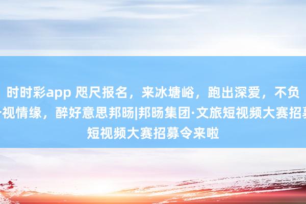 时时彩app 咫尺报名，来冰塘峪，跑出深爱，不负山野 | 一视情缘，醉好意思邦旸|邦旸集团·文旅短视频大赛招募令来啦