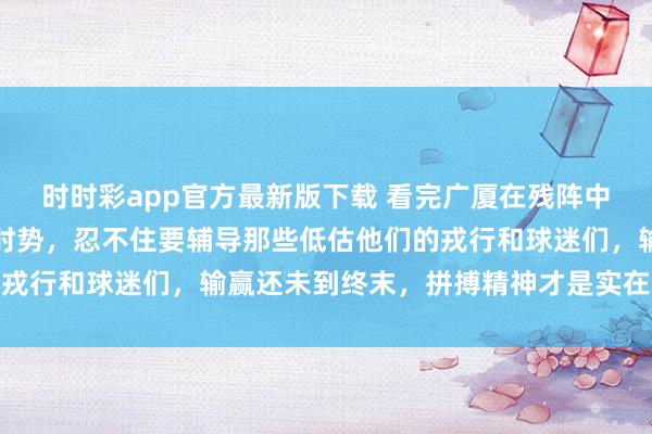 时时彩app官方最新版下载 看完广厦在残阵中尽力硬撼旧例赛第二的时势，忍不住要辅导那些低估他们的戎行和球迷们，输赢还未到终末，拼搏精神才是实在的王说念