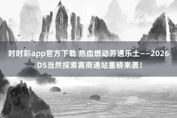 时时彩app官方下载 热血燃动苏通乐土——2026 DS当然探索赛南通站重磅来袭！