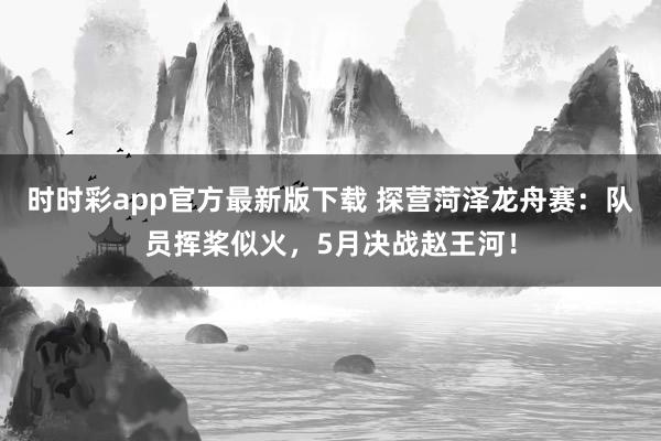 时时彩app官方最新版下载 探营菏泽龙舟赛：队员挥桨似火，5月决战赵王河！