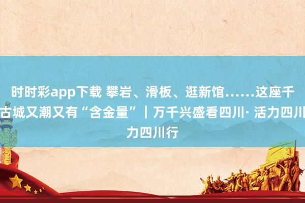 时时彩app下载 攀岩、滑板、逛新馆……这座千年古城又潮又有“含金量”｜万千兴盛看四川· 活力四川行