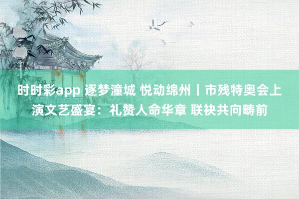 时时彩app 逐梦潼城 悦动绵州丨市残特奥会上演文艺盛宴：礼赞人命华章 联袂共向畴前
