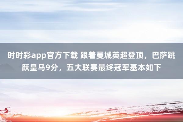 时时彩app官方下载 跟着曼城英超登顶，巴萨跳跃皇马9分，五大联赛最终冠军基本如下