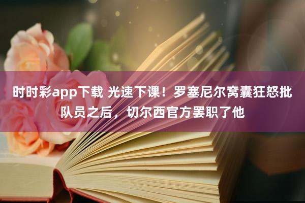 时时彩app下载 光速下课！罗塞尼尔窝囊狂怒批队员之后，切尔西官方罢职了他