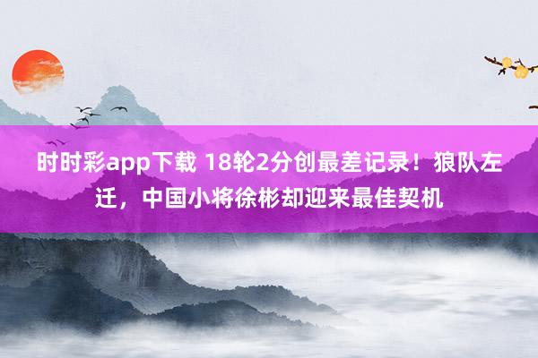 时时彩app下载 18轮2分创最差记录！狼队左迁，中国小将徐彬却迎来最佳契机