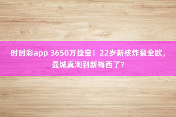 时时彩app 3650万捡宝！22岁新核炸裂全欧，曼城真淘到新梅西了？
