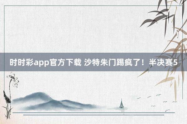 时时彩app官方下载 沙特朱门踢疯了！半决赛5