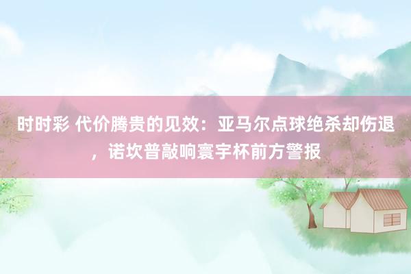 时时彩 代价腾贵的见效：亚马尔点球绝杀却伤退，诺坎普敲响寰宇杯前方警报
