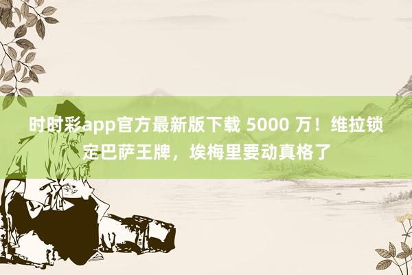 时时彩app官方最新版下载 5000 万！维拉锁定巴萨王牌，埃梅里要动真格了