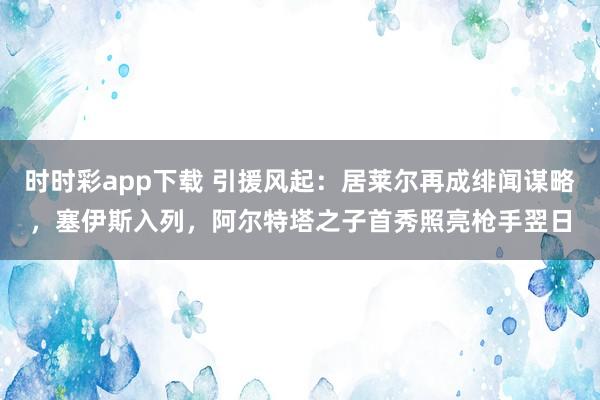 时时彩app下载 引援风起：居莱尔再成绯闻谋略，塞伊斯入列，阿尔特塔之子首秀照亮枪手翌日