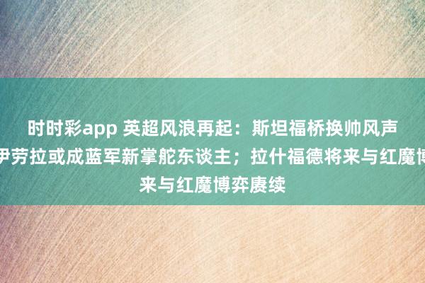 时时彩app 英超风浪再起：斯坦福桥换帅风声再起，伊劳拉或成蓝军新掌舵东谈主；拉什福德将来与红魔博弈赓续