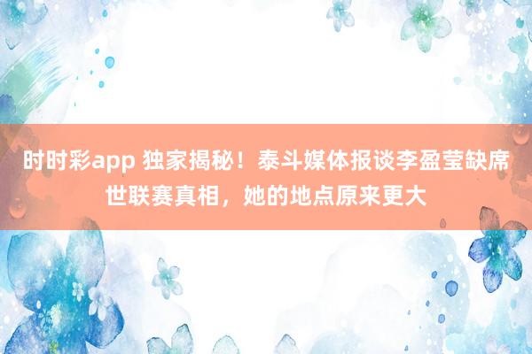 时时彩app 独家揭秘！泰斗媒体报谈李盈莹缺席世联赛真相，她的地点原来更大