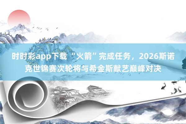 时时彩app下载 “火箭”完成任务，2026斯诺克世锦赛次轮将与希金斯献艺巅峰对决