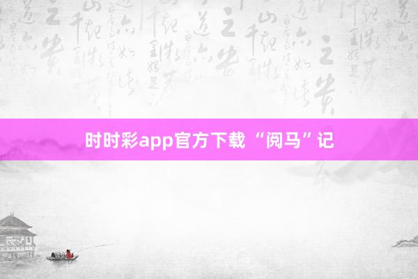 时时彩app官方下载 “阅马”记