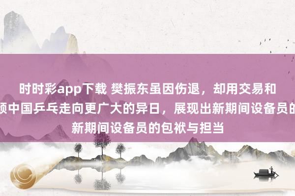 时时彩app下载 樊振东虽因伤退，却用交易和文化传承引颈中国乒乓走向更广大的异日，展现出新期间设备员的包袱与担当