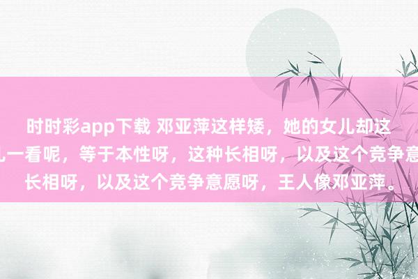 时时彩app下载 邓亚萍这样矮，她的女儿却这样高。但是，她的女儿一看呢，等于本性呀，这种长相呀，以及这个竞争意愿呀，王人像邓亚萍。