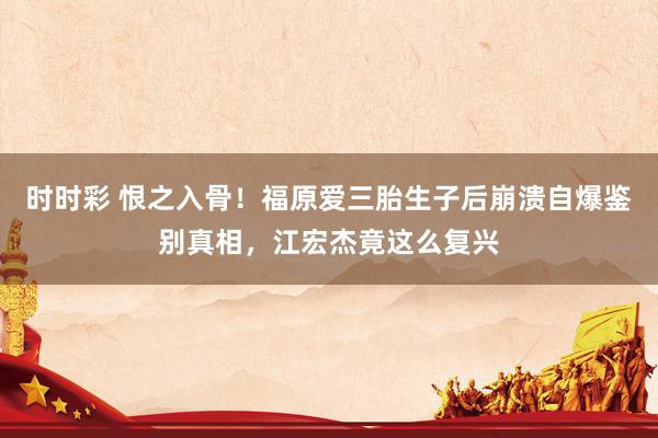 时时彩 恨之入骨！福原爱三胎生子后崩溃自爆鉴别真相，江宏杰竟这么复兴