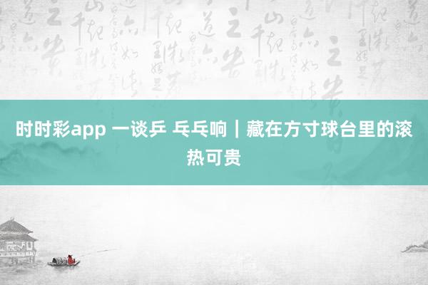 时时彩app 一谈乒 乓乓响｜藏在方寸球台里的滚热可贵