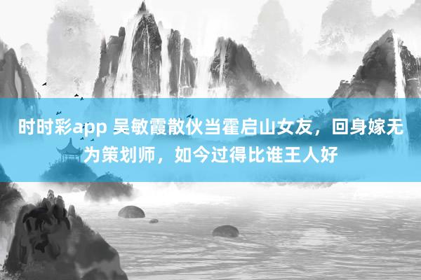 时时彩app 吴敏霞散伙当霍启山女友，回身嫁无为策划师，如今过得比谁王人好
