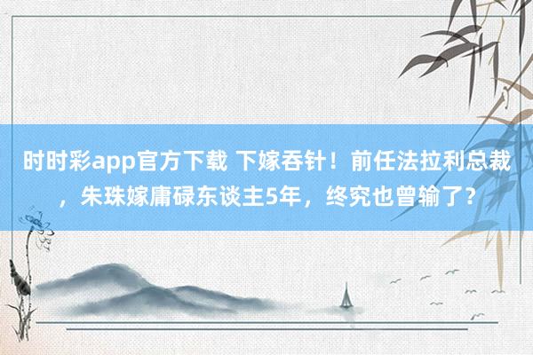 时时彩app官方下载 下嫁吞针！前任法拉利总裁，朱珠嫁庸碌东谈主5年，终究也曾输了？