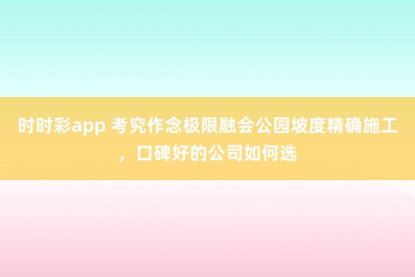 时时彩app 考究作念极限融会公园坡度精确施工，口碑好的公司如何选